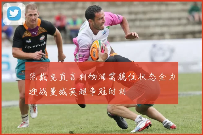 范戴克直言利物浦需稳住状态全力迎战曼城英超争冠时刻